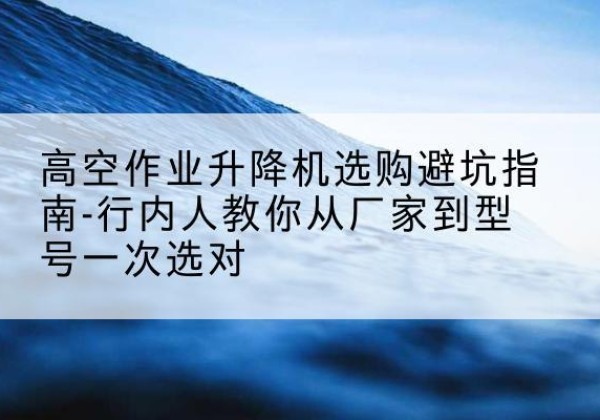 顺德升降平台厂家-高空作业升降机选购避坑指南-行内人教你从厂家到型号一次选对