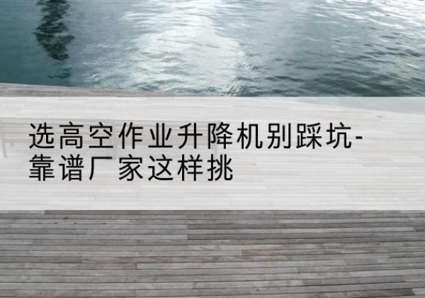 顺德剪叉式升降机厂家-选高空作业升降机别踩坑-靠谱厂家这样挑