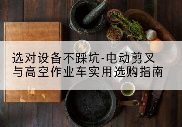 顺德电动剪叉升降平台怎么选-选对设备不踩坑-电动剪叉与高空作业车实用选购指南