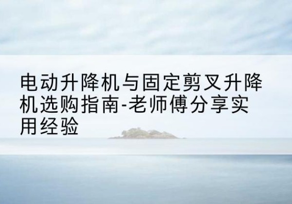 顺德电动升降机怎么选-电动升降机与固定剪叉升降机选购指南-老师傅分享实用经验