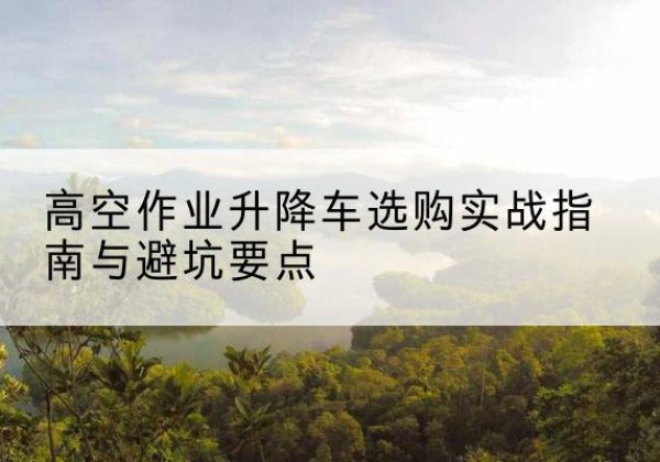 顺德升降车怎么选-高空作业升降车选购实战指南与避坑要点