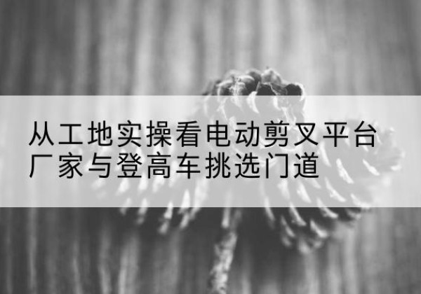 顺德电动剪叉升降平台厂家-从工地实操看电动剪叉平台厂家与登高车挑选门道