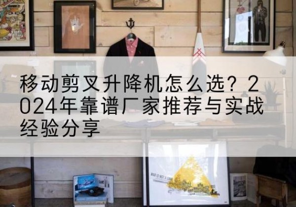 顺德升降平台厂家推荐-移动剪叉升降机怎么选？2024年靠谱厂家推荐与实战经验分享